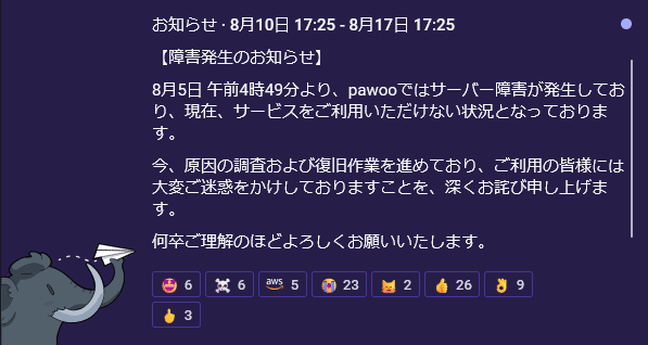 お知らせ · 8月10日 17:25 - 8月17日 17:25 【障害発生のお知らせ】 8月5日 午前4時49分より、pawooではサーバー障害が発生しており、現在、サービスをご利用いただけない状況となっております。 今、原因の調査および復旧作業を進めており、ご利用の皆様には大変ご迷惑をかけしておりますことを、深くお詫び申し上げます。 何卒ご理解のほどよろしくお願いいたします。
